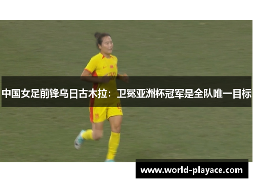 中国女足前锋乌日古木拉：卫冕亚洲杯冠军是全队唯一目标