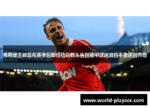 弗赖堡主帅宣布赛季后卸任功勋教头告别德甲球迷泪目不舍送别传奇